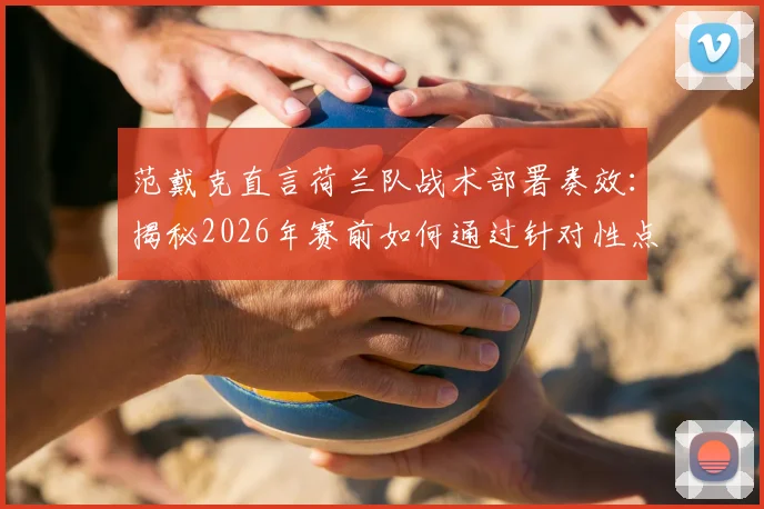 范戴克直言荷兰队战术部署奏效：揭秘2026年赛前如何通过针对性点球训练提升胜率