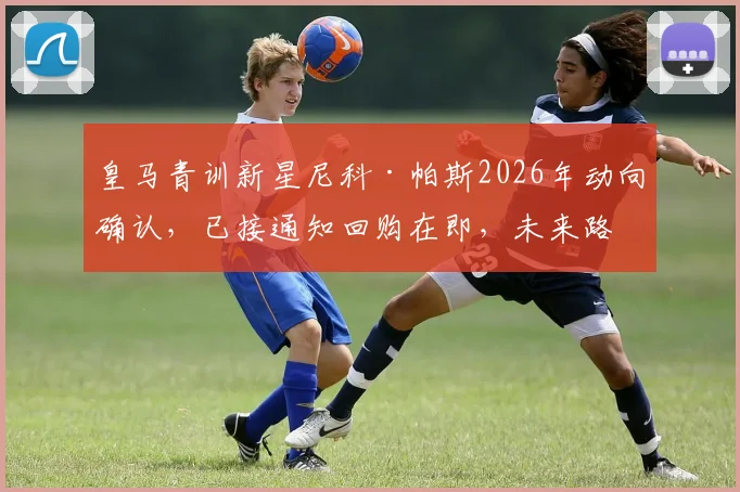 皇马青训新星尼科·帕斯2026年动向确认,已接通知回购在即,未来路径深度分析