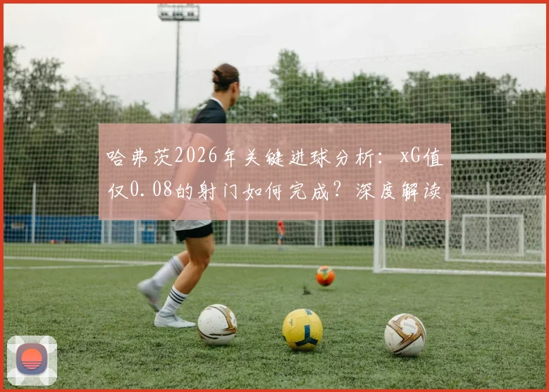 哈弗茨2026年关键进球分析:xG值仅0.08的射门如何完成?深度解读极低预期进球值背后的门道
