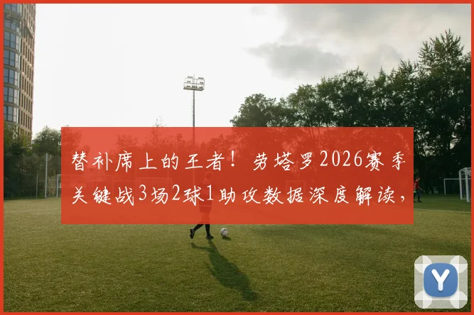 替补席上的王者!劳塔罗2026赛季关键战3场2球1助攻数据深度解读,大心脏属性尽显无疑