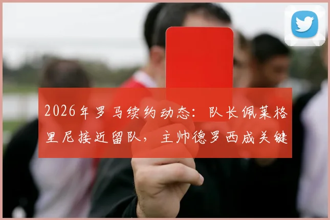 2026年罗马续约动态:队长佩莱格里尼接近留队,主帅德罗西成关键推动力