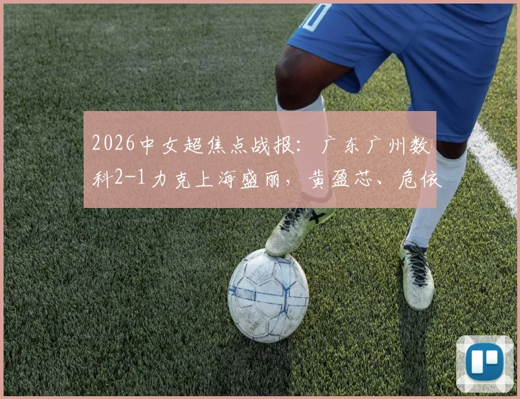 2026中女超焦点战报:广东广州数科2-1力克上海盛丽,黄盈芯、危依雯联手建功,详细赛况与球员分析