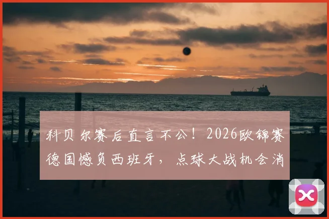 科贝尔赛后直言不公！2026欧锦赛德国憾负西班牙，点球大战机会消失之谜引热议