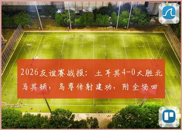 2026友谊赛战报：土耳其4-0大胜北马其顿，乌尊传射建功，附全场回放与进球动图分析