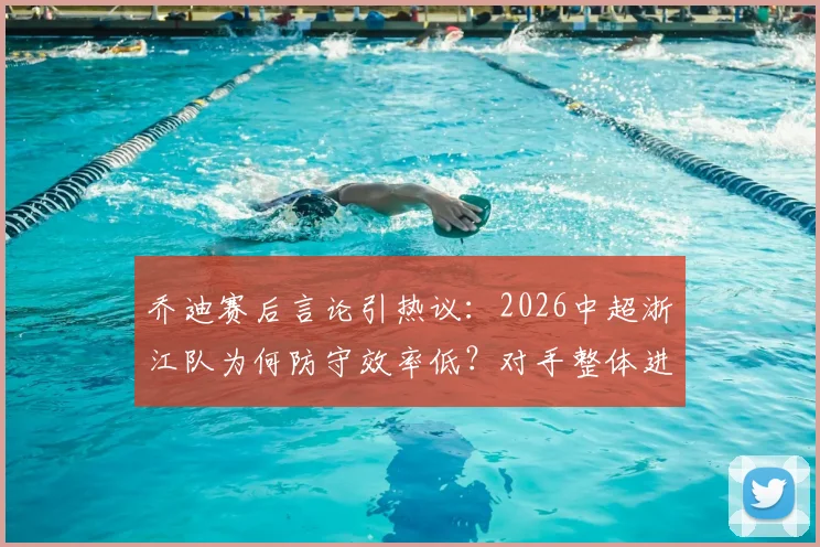 乔迪赛后言论引热议:2026中超浙江队为何防守效率低?对手整体进攻威胁不大竟进四球