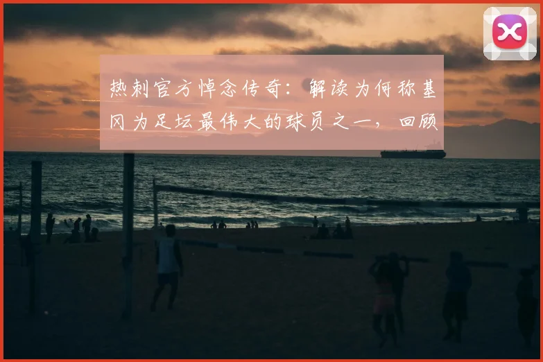 热刺官方悼念传奇:解读为何称基冈为足坛最伟大的球员之一,回顾其辉煌生涯与热刺渊源