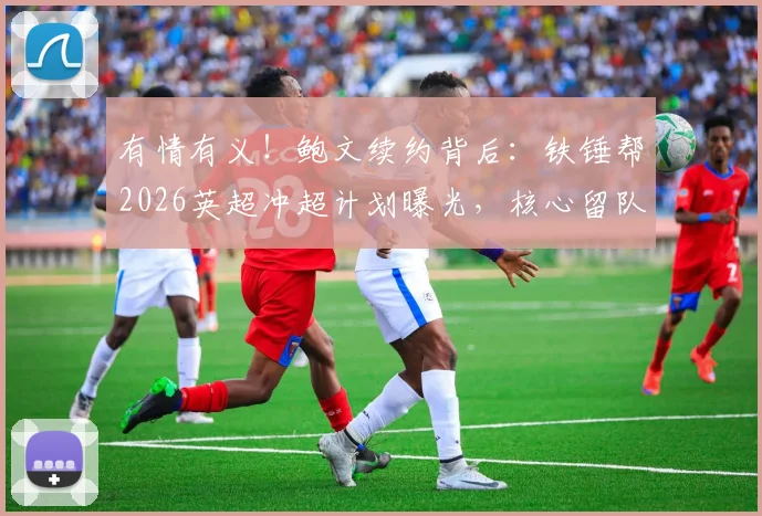 有情有义！鲍文续约背后：铁锤帮2026英超冲超计划曝光，核心留队是关键