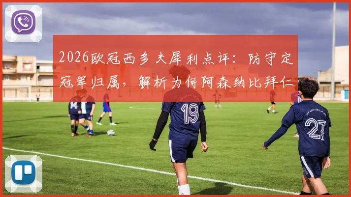 2026欧冠西多夫犀利点评：防守定冠军归属，解析为何阿森纳比拜仁大巴黎更具冠军相