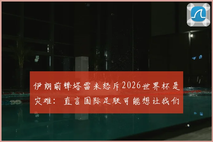 伊朗前锋塔雷米怒斥2026世界杯是灾难：直言国际足联可能想让我们出局，各方反应与争议解读