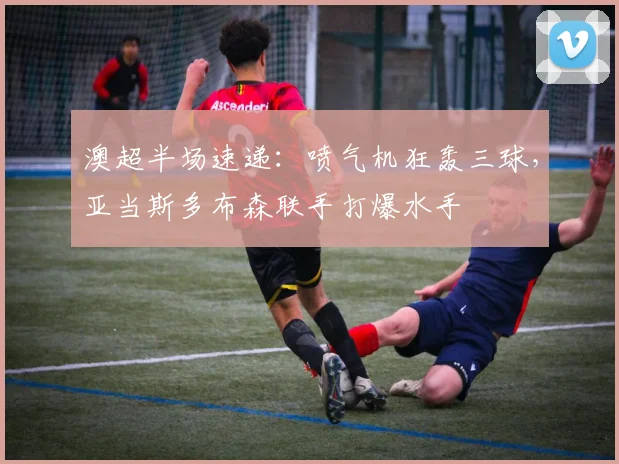 澳超半场速递:喷气机狂轰三球,亚当斯多布森联手打爆水手