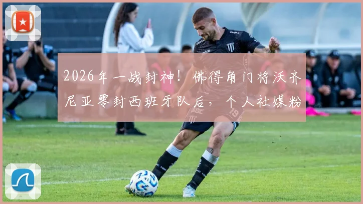 2026年一战封神!佛得角门将沃齐尼亚零封西班牙队后,个人社媒粉丝数暴涨400万全记录与深度解读