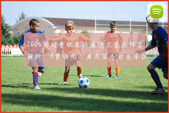 2026英超曼联客战桑德兰首发阵容解析:B费领衔,库尼亚齐尔克泽担纲,芒特复出关键战看点前瞻