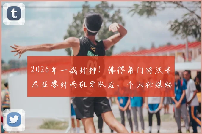 2026年一战封神！佛得角门将沃齐尼亚零封西班牙队后，个人社媒粉丝数暴涨400万全记录与深度解读