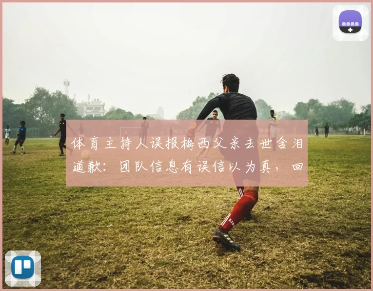 体育主持人误报梅西父亲去世含泪道歉:团队信息有误信以为真,回顾2026年乌龙事件