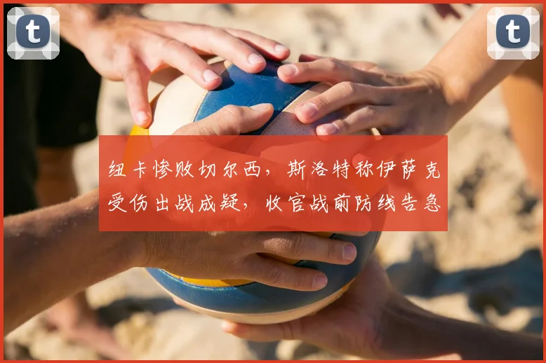 纽卡惨败切尔西，斯洛特称伊萨克受伤出战成疑，收官战前防线告急