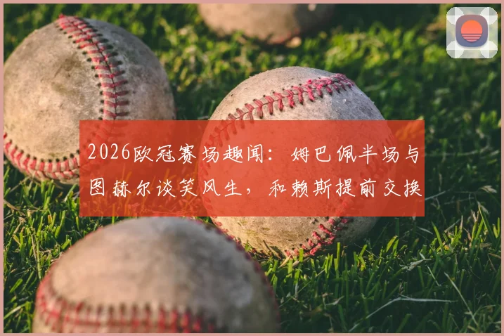 2026欧冠赛场趣闻：姆巴佩半场与图赫尔谈笑风生，和赖斯提前交换球衣引热议