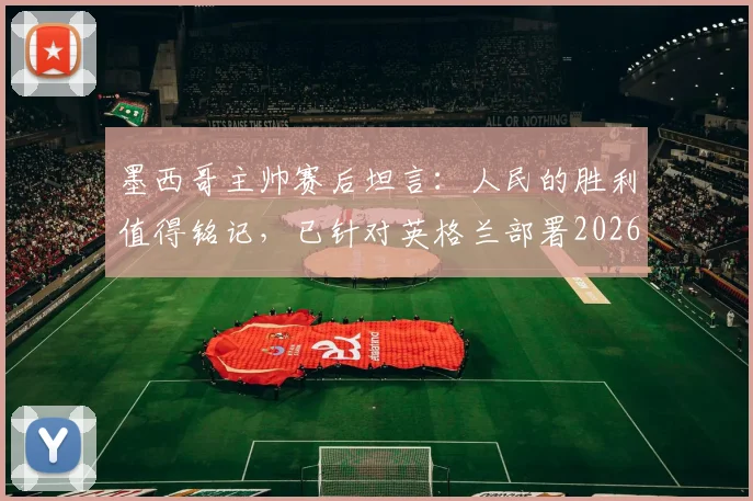 墨西哥主帅赛后坦言:人民的胜利值得铭记,已针对英格兰部署2026世界杯备战方案
