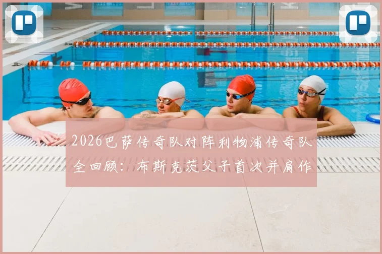 2026巴萨传奇队对阵利物浦传奇队全回顾：布斯克茨父子首次并肩作战，比赛结果与幕后精彩花絮一览