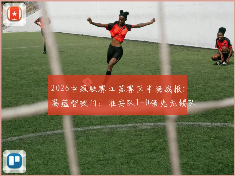 2026中冠联赛江苏赛区半场战报：葛蕴智破门，淮安队1-0领先无锡队，附最新积分榜与青训观察