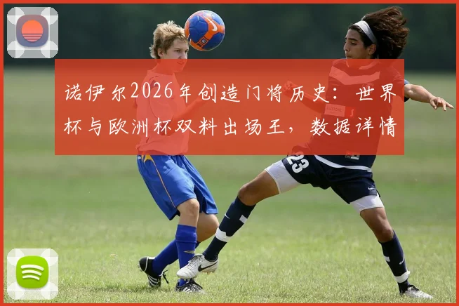 诺伊尔2026年创造门将历史:世界杯与欧洲杯双料出场王,数据详情及关键比赛回顾