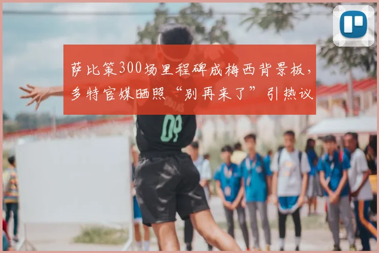 萨比策300场里程碑成梅西背景板，多特官媒晒照“别再来了”引热议：盘点那些年被梅西支配的对手
