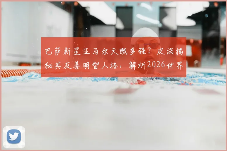巴萨新星亚马尔天赋多强？皮诺揭秘其友善明智人格，解析2026世界杯天才崛起之路