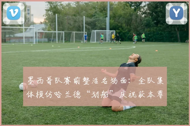 墨西哥队赛前整活名场面：全队集体模仿哈兰德“划船”庆祝获本尊认证，趣味互动引爆网络！
