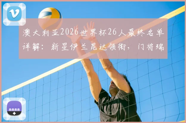 澳大利亚2026世界杯26人最终名单详解：新星伊兰昆达领衔，门将瑞恩坐镇，袋鼠军团阵容深度分析
