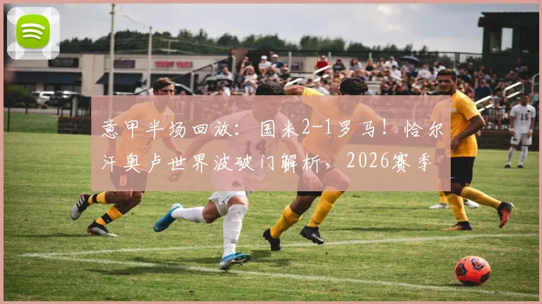 意甲半场回放:国米2-1罗马!恰尔汗奥卢世界波破门解析,2026赛季经典战局复盘