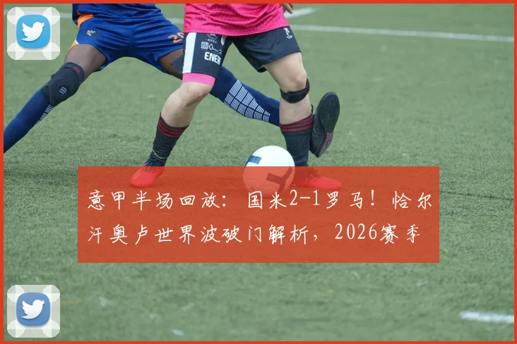 意甲半场回放：国米2-1罗马！恰尔汗奥卢世界波破门解析，2026赛季经典战局复盘