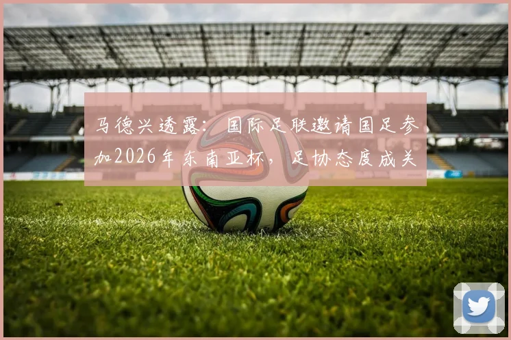 马德兴透露：国际足联邀请国足参加2026年东南亚杯，足协态度成关键，参赛前景深度分析