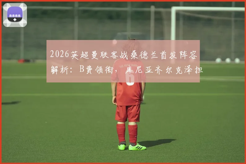 2026英超曼联客战桑德兰首发阵容解析：B费领衔，库尼亚齐尔克泽担纲，芒特复出关键战看点前瞻