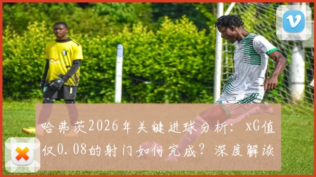 哈弗茨2026年关键进球分析：xG值仅0.08的射门如何完成？深度解读极低预期进球值背后的门道
