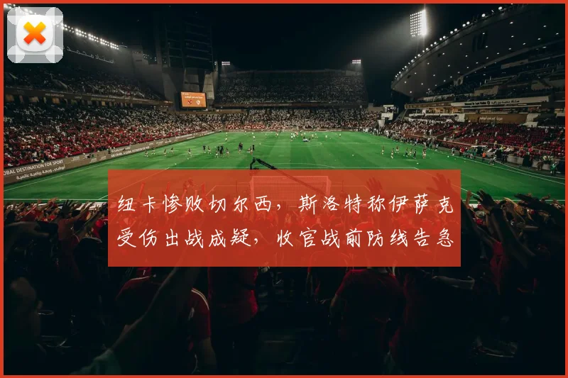 纽卡惨败切尔西,斯洛特称伊萨克受伤出战成疑,收官战前防线告急