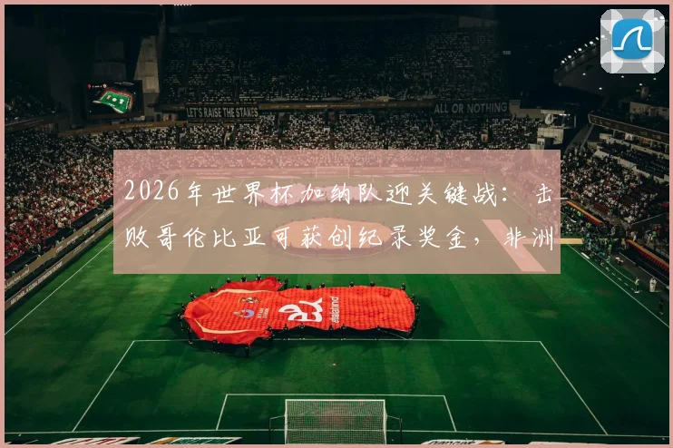 2026年世界杯加纳队迎关键战：击败哥伦比亚可获创纪录奖金，非洲媒体曝光具体金额与分配方案