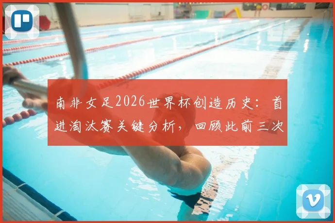 南非女足2026世界杯创造历史:首进淘汰赛关键分析,回顾此前三次小组赛出局原因与未来展望