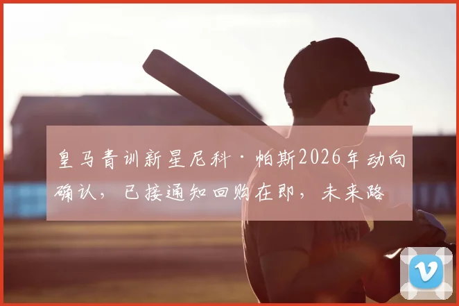 皇马青训新星尼科·帕斯2026年动向确认，已接通知回购在即，未来路径深度分析