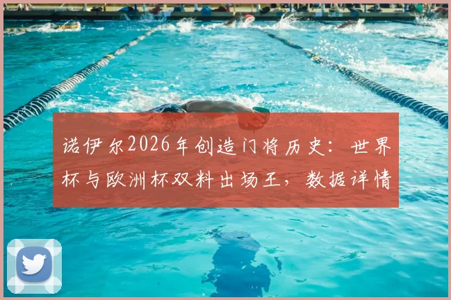 诺伊尔2026年创造门将历史：世界杯与欧洲杯双料出场王，数据详情及关键比赛回顾