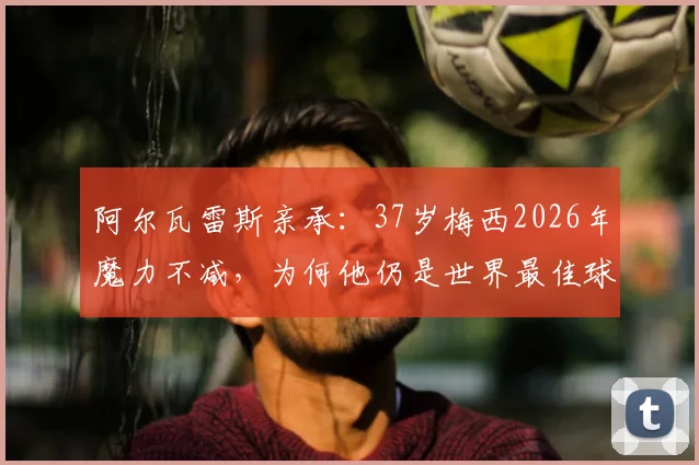阿尔瓦雷斯亲承：37岁梅西2026年魔力不减，为何他仍是世界最佳球员？