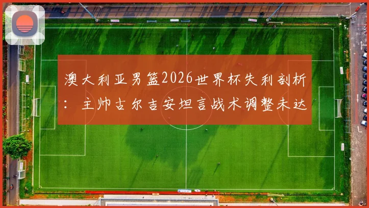澳大利亚男篮2026世界杯失利剖析:主帅古尔吉安坦言战术调整未达预期,对阵土耳其后暴露哪些核心问题?