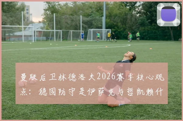 曼联后卫林德洛夫2026赛季核心观点:稳固防守是伊萨克与哲凯赖什进球爆发的关键前提