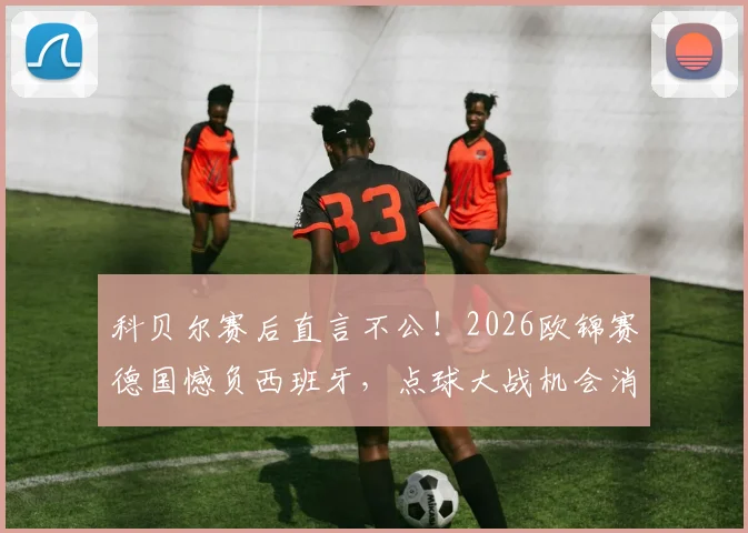 科贝尔赛后直言不公！2026欧锦赛德国憾负西班牙，点球大战机会消失之谜引热议