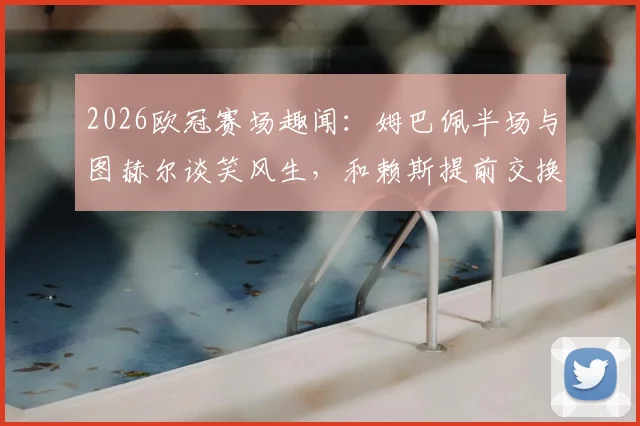2026欧冠赛场趣闻:姆巴佩半场与图赫尔谈笑风生,和赖斯提前交换球衣引热议