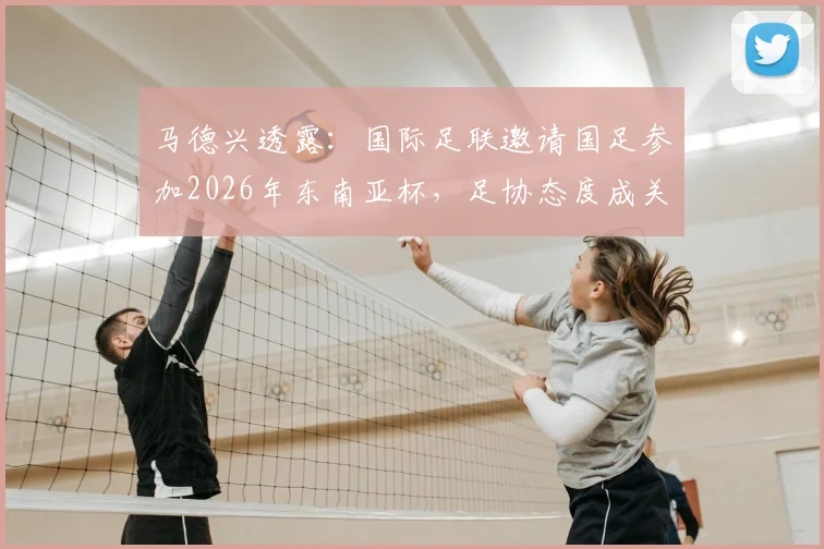 马德兴透露:国际足联邀请国足参加2026年东南亚杯,足协态度成关键,参赛前景深度分析