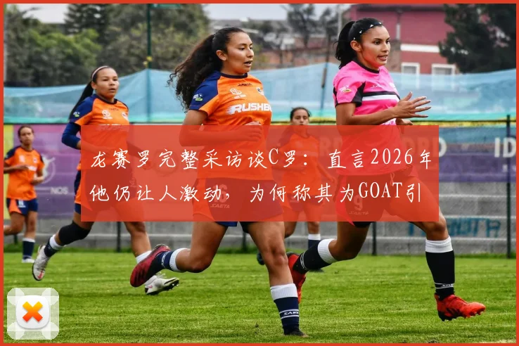 龙赛罗完整采访谈C罗:直言2026年他仍让人激动,为何称其为GOAT引热议