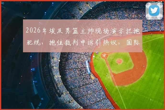 2026年埃及男篮主帅现场演示拦抱犯规,抱住裁判申诉引热议,国际篮联如何裁决此类争议