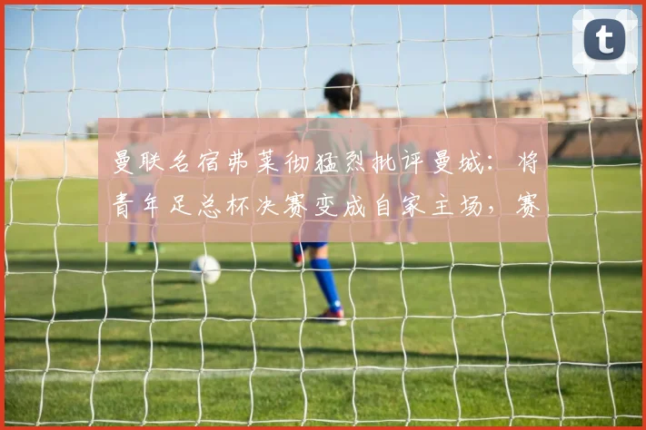曼联名宿弗莱彻猛烈批评曼城：将青年足总杯决赛变成自家主场，赛程安排与现场细节引巨大争议