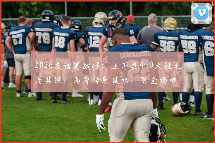 2026友谊赛战报:土耳其4-0大胜北马其顿,乌尊传射建功,附全场回放与进球动图分析