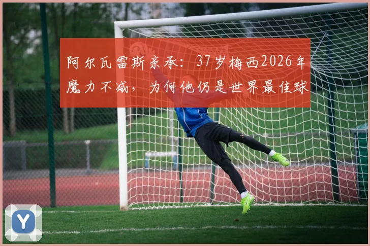 阿尔瓦雷斯亲承:37岁梅西2026年魔力不减,为何他仍是世界最佳球员?