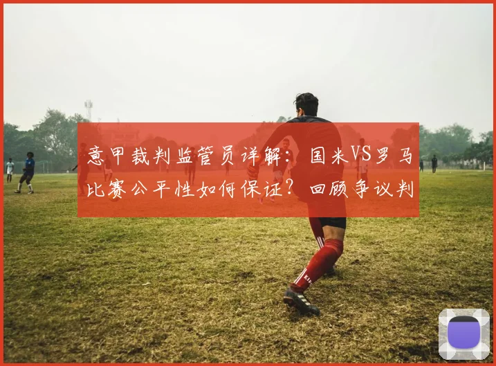 意甲裁判监管员详解:国米VS罗马比赛公平性如何保证?回顾争议判罚与监督机制